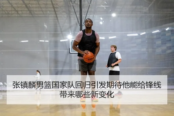 张镇麟男篮国家队回归引发期待他能给锋线带来哪些新变化